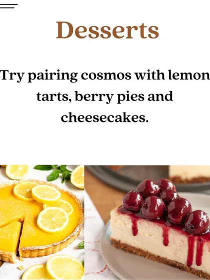 Looking for the perfect dessert to pair with your Cosmopolitan? Cosmos go wonderfully with lemon tarts, berry pies, and cheesecakes.