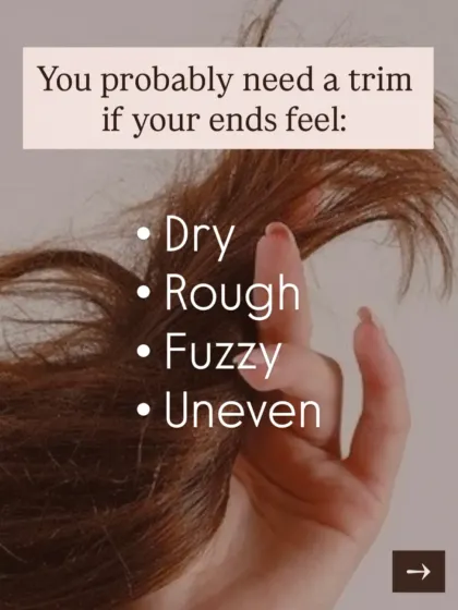 You probably need a trim if your ends feel dry, rough, fuzzy, or look uneven. A trim is the only way to remove split ends and is the first step to making your hair look and feel healthier instantly.