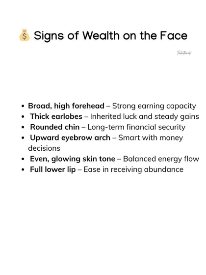 This list details several facial signs that point to wealth and abundance. Features like a high forehead, thick earlobes, and a rounded chin are all indicators of strong earning capacity and long term financial security.