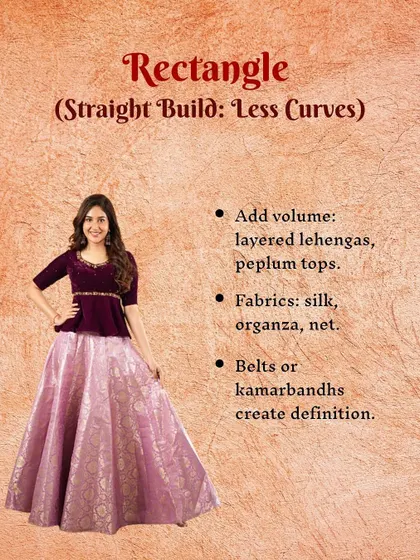 If you have a rectangle or straight build, the aim is to create curves. I suggest adding volume with layered lehengas or peplum tops. Using belts or kamarbandhs can also create beautiful definition at the waist.