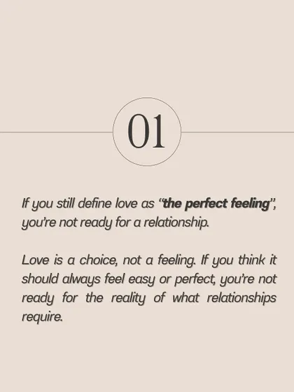 If you still define love as a perfect feeling that should always be easy, you're not ready for the reality of a real relationship. Love is a choice you make every day.