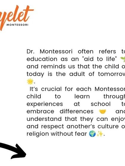 Dr. Montessori referred to education as an 'aid to life'. We believe it is crucial for children to learn through experience, embrace differences, and respect other cultures without fear. The child of today is the adult of tomorrow.
