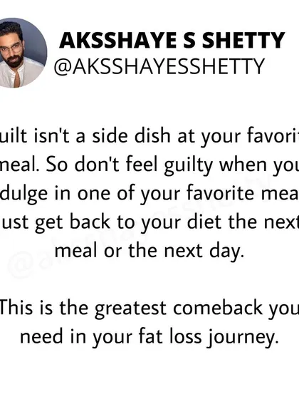 Guilt isn't a side dish at your favorite meal. Don't feel guilty when you indulge. Just get back to your diet the next meal or the next day. This is the greatest comeback you need in your fat loss journey.