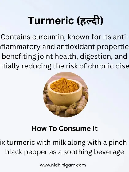 Turmeric contains curcumin, known for its powerful anti-inflammatory and antioxidant properties. It benefits joint health, digestion, and can reduce the risk of chronic diseases. A soothing turmeric milk with black pepper is a great way to consume it.