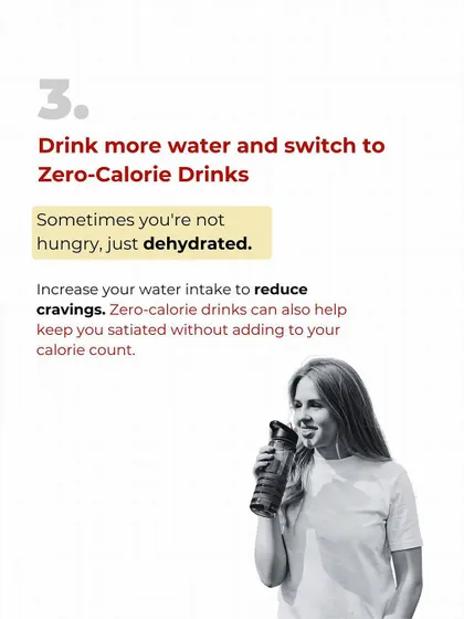 Sometimes you're not hungry, you're just dehydrated. Before you reach for a snack, drink a big glass of water. Switching to zero-calorie drinks also helps keep you satiated without adding to your calorie count.