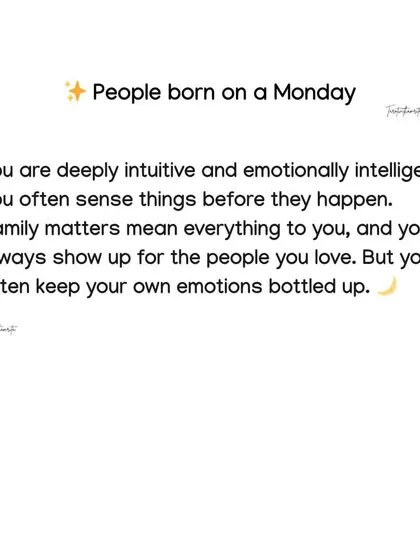 Born on a Monday? You are deeply intuitive and emotionally intelligent, often sensing things before they happen. Family is everything, but you tend to keep your own emotions bottled up.