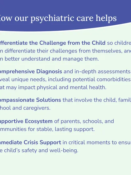 Our psychiatric care helps by differentiating the challenge from the child, providing comprehensive diagnosis, and creating compassionate solutions that involve the entire family and school ecosystem. We also offer immediate crisis support when necessary.