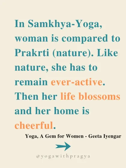 "In Samkhya-Yoga, woman is compared to Prakrti (nature). Like nature, she has to remain ever-active. Then her life blossoms and her home is cheerful." Another piece of wisdom from Geeta Iyengar.