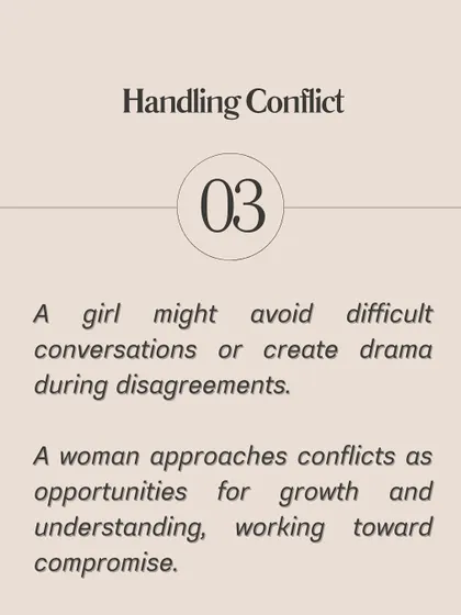 **A girl uses passive-aggressive behavior or the silent treatment; a woman communicates her feelings directly and respectfully.** A girl may be overly dependent and seek constant validation, while a woman maintains her own identity. A girl might create drama during disagreements, while a woman approaches conflict as an opportunity for growth.