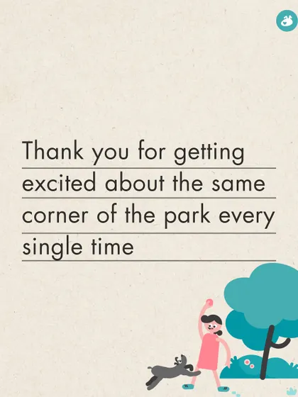 Thank you for getting excited about the same corner of the park every single time, reminding me to find joy in the little things.