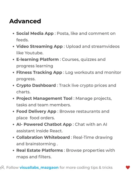 For advanced React developers, try building a Social Media App, a Video Streaming App like YouTube, or an AI-Powered Chatbot. These projects showcase high-level skills.
