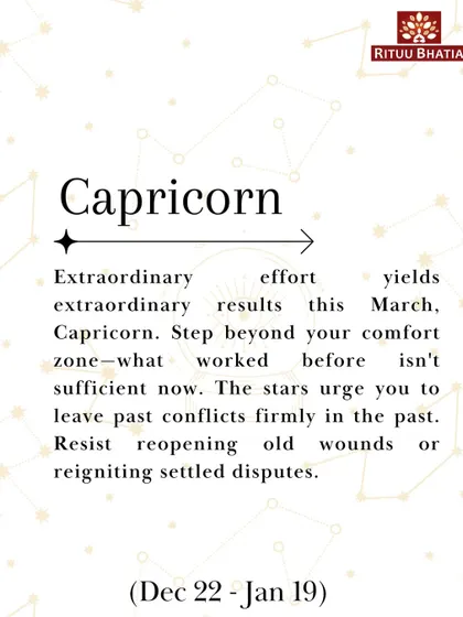 Capricorn, extraordinary effort yields extraordinary results this March. Step beyond your comfort zone and leave past conflicts firmly in the past. Resist reopening old wounds.