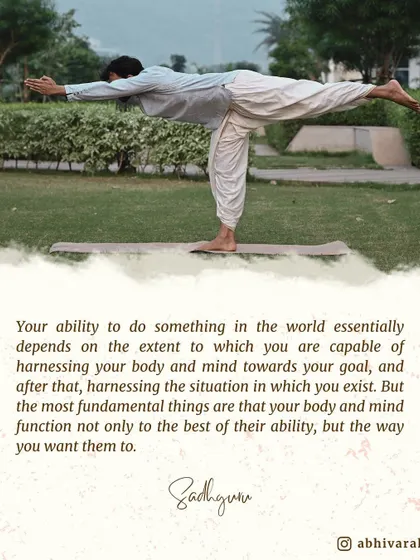Your ability to achieve anything in the world depends on how well you can harness your body and mind. The most fundamental thing is to make them function not just to the best of their ability, but the way you want them to.