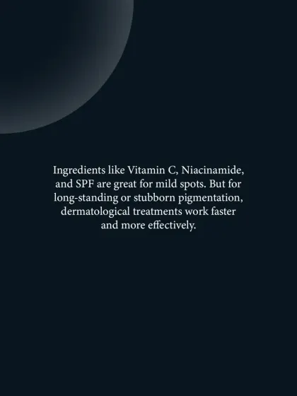 While ingredients like Vitamin C and Niacinamide are excellent for mild spots, long-standing or stubborn pigmentation responds faster and more effectively to professional dermatological treatments.