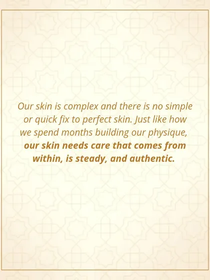 Our skin is complex, and there is no quick fix for perfect skin. Just as we spend months building our physique, our skin needs steady, authentic care that comes from within.