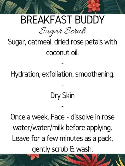 Here are the details for my "Breakfast Buddy" sugar scrub. Made with oatmeal and dried rose petals, it's designed to hydrate and smoothen dry skin.