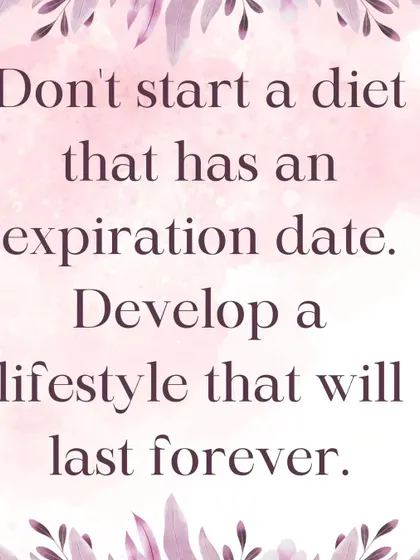 Don't start a diet that has an expiration date. My goal is to help you develop a healthy lifestyle that will last forever, one that is sustainable, enjoyable, and becomes second nature.