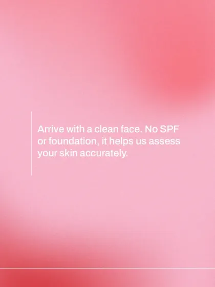 Please arrive for your consultation with a clean, bare face. Avoiding SPF, makeup, or foundation allows for the most accurate assessment of your skin's true condition.
