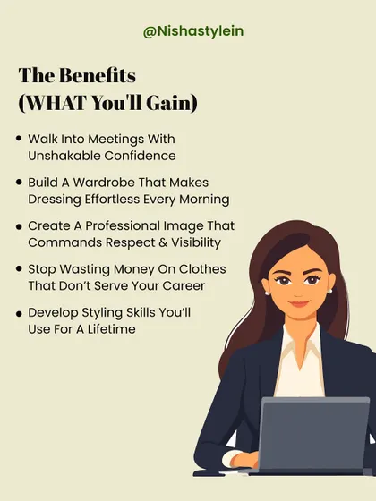 What will you gain from my program? You'll learn to walk into meetings with unshakable confidence, build an effortless wardrobe, and create a professional image that commands respect and visibility.