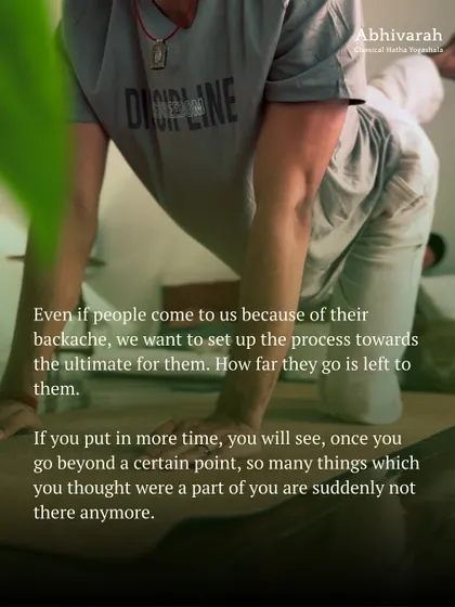 People often come to yoga for physical benefits like fixing a backache, but the process is designed to set you up for the ultimate. With consistent practice, you will see that things you thought were a part of you suddenly disappear.