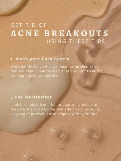 To manage acne breakouts, I suggest two simple but crucial tips. First, wash your face gently with a light, chemical-free cleanser that does not strip the skin. Second, use a natural moisturizer that gets absorbed effectively, providing hydration without clogging pores.