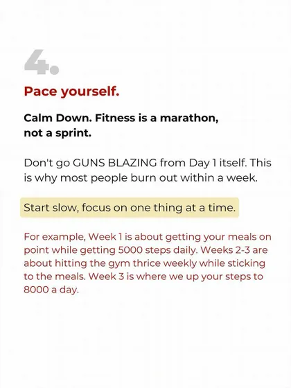Step four: Pace yourself. Fitness is a marathon, not a sprint. Don't go all out from day one. Start slow, focus on one habit at a time, and build from there. This is how you avoid burnout.