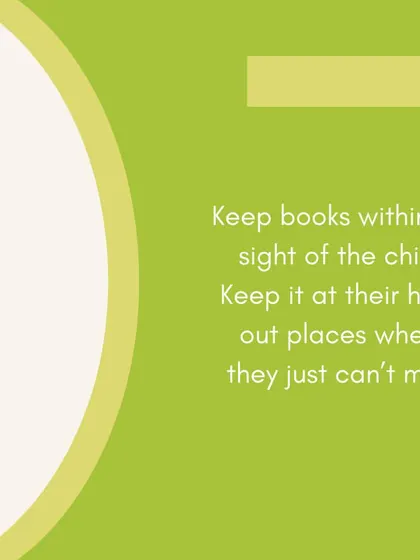 Keep books within the sight and reach of your child. When books are a natural part of their environment, they are more likely to pick one up out of curiosity.