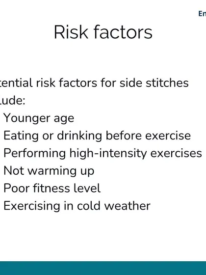 Potential risk factors for side stitches include your fitness level, eating too close to exercise, and not warming up properly. Younger athletes and exercising in cold weather can also increase the risk.