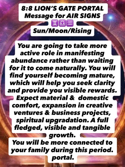 An 8:8 Lion's Gate Portal message for Air signs. You are taking a more active role in manifesting abundance. Expect material comfort, creative expansion, and tangible growth.