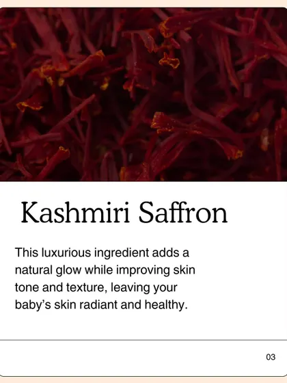 Kashmiri Saffron is the touch of luxury in my Baby Glow Oil. It is not just for color; it adds a natural glow while improving skin tone and texture, leaving your baby's skin radiant and healthy.