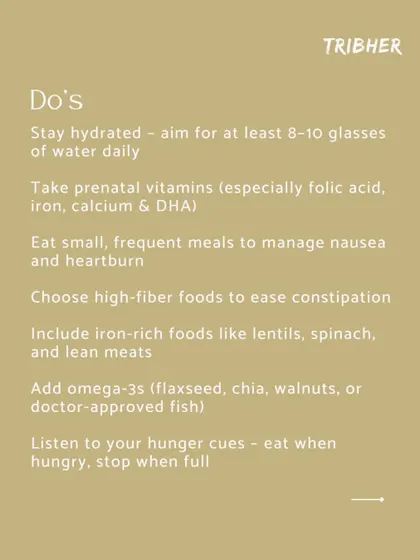 The "Do's" of pregnancy nutrition: Stay hydrated, take your prenatal vitamins, eat small and frequent meals, and include plenty of fiber, iron, and omega-3s in your diet.