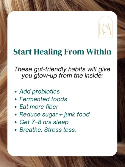 You can start healing from within by adopting gut-friendly habits. Add probiotics and fermented foods, eat more fiber, reduce sugar, get 7-8 hours of sleep, and find ways to manage stress.
