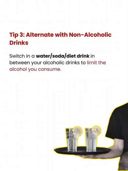 Party Tip #3: Alternate with non-alcoholic drinks. Switch between your alcoholic drinks and water or soda to limit your alcohol consumption.