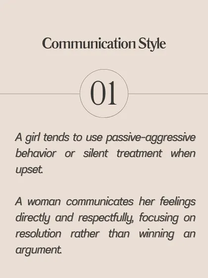 **A girl uses passive-aggressive behavior or the silent treatment; a woman communicates her feelings directly and respectfully.** A girl may be overly dependent and seek constant validation, while a woman maintains her own identity. A girl might create drama during disagreements, while a woman approaches conflict as an opportunity for growth.