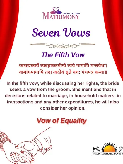 The fifth vow is the vow of equality. The bride asks the groom to consider her opinion in all major decisions related to the household, finances, and marriage, establishing a partnership of equals.