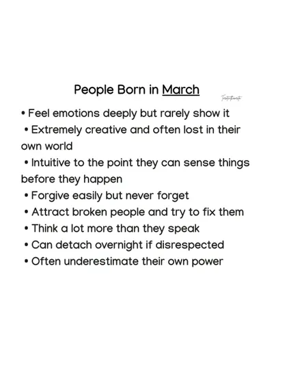 March-born individuals feel emotions deeply but rarely show it. They are extremely creative and intuitive, often sensing things before they happen.