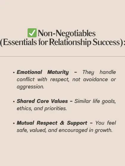 **Know the difference between non-negotiables and preferences in a relationship.** Non-negotiables are essentials like emotional maturity, shared core values, and mutual respect. Preferences are nice-to-haves like hobbies, personality traits, or current income. Confusing the two can lead you to reject great partners or stay in the wrong relationships.