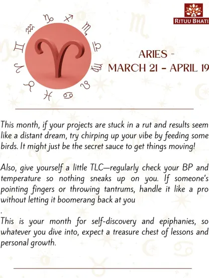 Aries, if your projects are stuck, try feeding birds to get things moving. This is a month for self-discovery, so expect a treasure chest of lessons and personal growth in whatever you dive into.