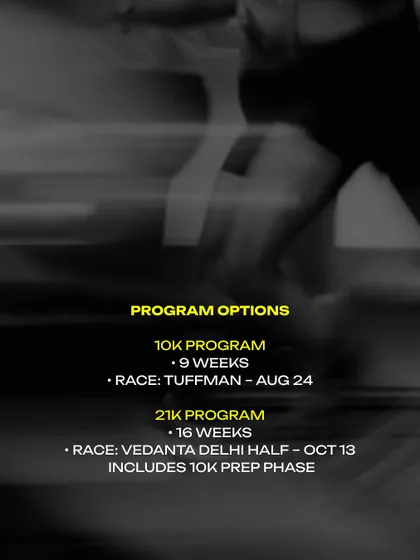 Here are your options. A 9-week program for the Tuffman 10K race, or a 16-week program for the Vedanta Delhi Half Marathon, which includes the 10K prep phase.