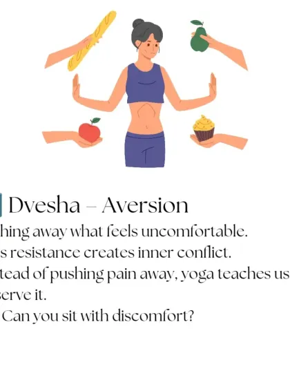 The fourth Klesha is Dvesha, or aversion. This is the tendency to push away what feels uncomfortable, which creates inner conflict. Instead of resisting pain, yoga teaches us to observe it.