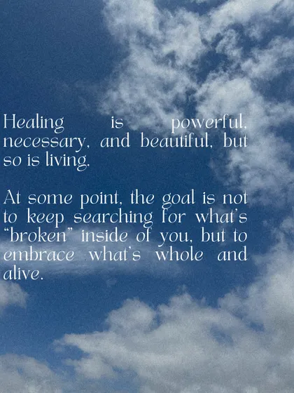 Healing is powerful, but so is living. At some point, the goal is not to keep searching for what's "broken" inside of you, but to embrace what's whole and alive. Today, choose life.