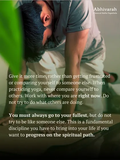 When practicing yoga, never compare yourself to others. Work with where you are right now. You must always go to your fullest, but not try to be like someone else. This is a fundamental discipline for the spiritual path.