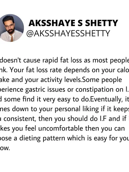 Intermittent fasting doesn't cause rapid fat loss on its own. Your fat loss rate depends on your total caloric intake and activity levels. It works for some, but can cause gastric issues for others. Consistency is what matters.