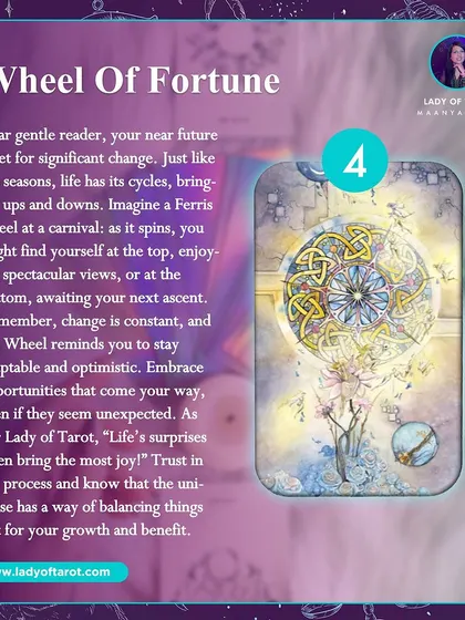 The Wheel of Fortune card shows your near future is set for significant change. Like a Ferris wheel at a carnival, life has its cycles of ups and downs. Embrace opportunities that come your way, even if they seem unexpected.