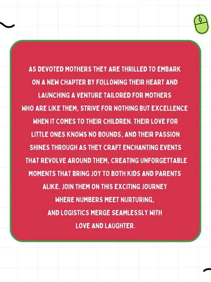 This is our 'why.' As devoted mothers, we are thrilled to have launched a venture that caters to families like ours. We pour our passion into crafting enchanting events where logistics merge seamlessly with love and laughter.