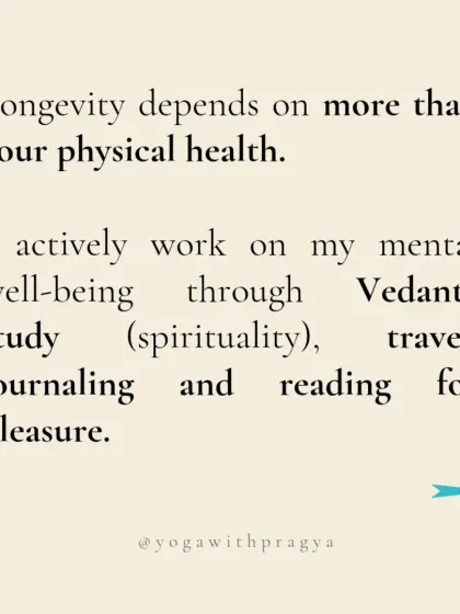 Longevity depends on more than just physical health. I actively work on my mental well-being through the study of Vedanta, travel, journaling, and reading for pleasure, all of which nourish my mind and soul.