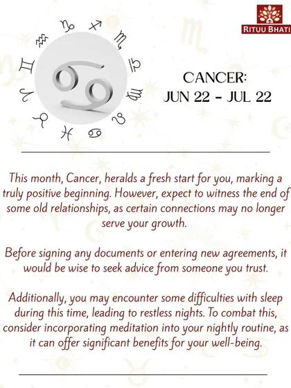 Cancer, this month heralds a fresh, positive beginning. Expect the end of some old relationships that no longer serve your growth. If you're experiencing restless nights, incorporating meditation into your routine can help.