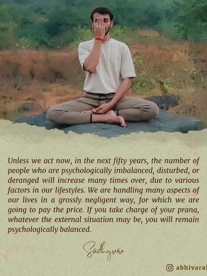 Your entire system is determined by your prana, or life energy. If you take charge of your prana, you will remain psychologically balanced, whatever the external situation may be. Practices like pranayama are designed for this.