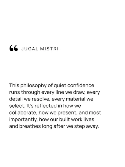 The philosophy of quiet confidence runs through every line I draw, every detail I resolve, and every material I select. It is reflected in how we collaborate and, most importantly, how our built work lives and breathes long after we step away.