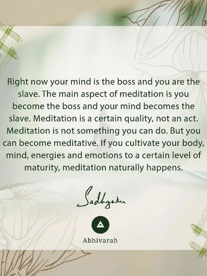 Right now, your mind is the boss and you are the slave. The main aspect of meditation is to reverse this, where you become the boss. Meditation is a quality that happens when you cultivate your body, mind, and energies to a certain maturity.